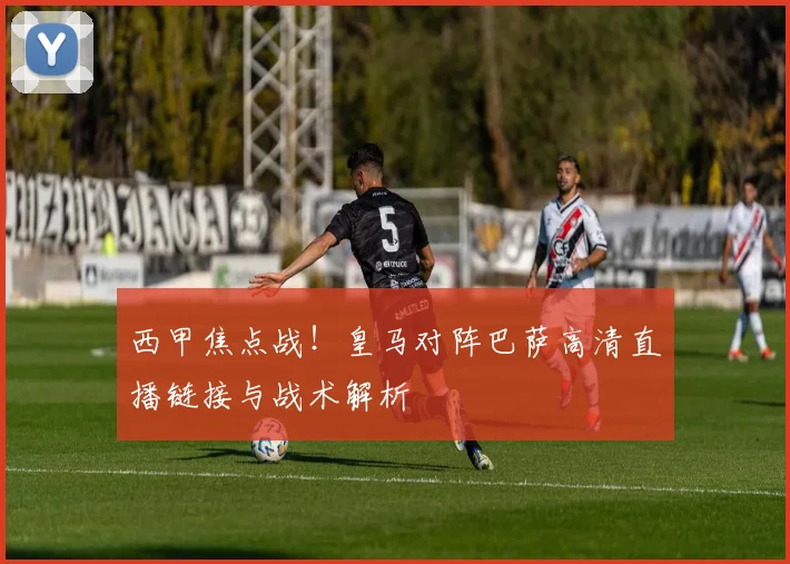 西甲焦点战！皇马对阵巴萨高清直播链接与战术解析