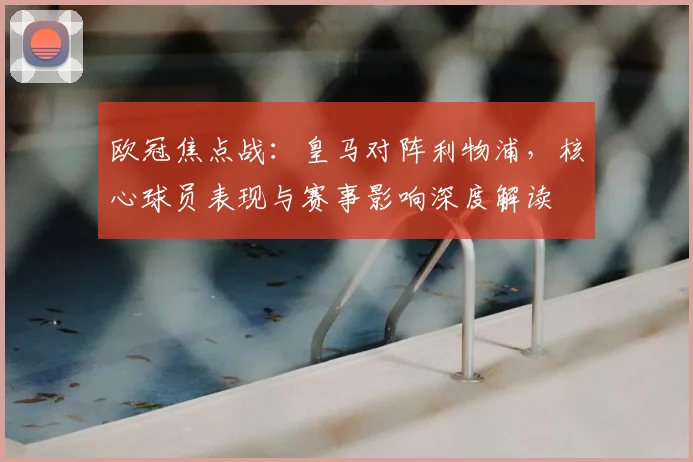 欧冠焦点战：皇马对阵利物浦，核心球员表现与赛事影响深度解读