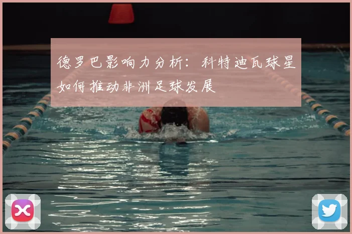 德罗巴影响力分析：科特迪瓦球星如何推动非洲足球发展