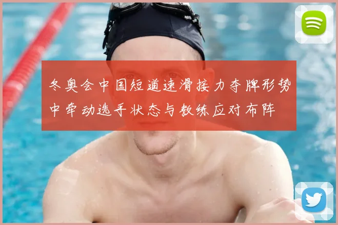 冬奥会中国短道速滑接力夺牌形势中牵动选手状态与教练应对布阵