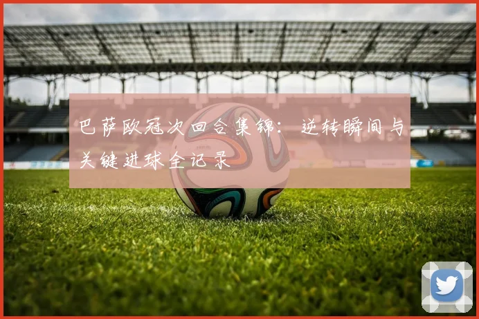巴萨欧冠次回合集锦：逆转瞬间与关键进球全记录