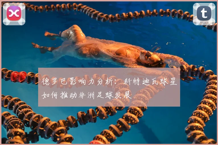 德罗巴影响力分析：科特迪瓦球星如何推动非洲足球发展