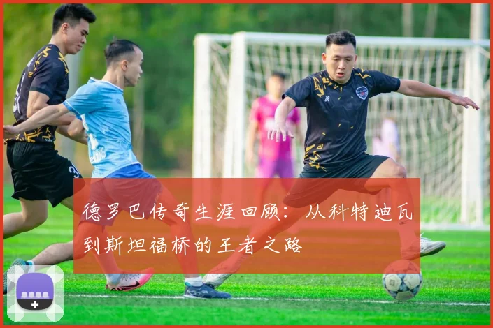 德罗巴传奇生涯回顾：从科特迪瓦到斯坦福桥的王者之路