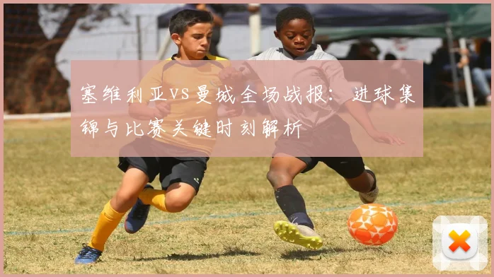 塞维利亚vs曼城全场战报：进球集锦与比赛关键时刻解析